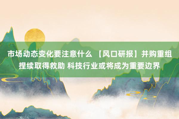 市场动态变化要注意什么 【风口研报】并购重组捏续取得救助 科技行业或将成为重要边界