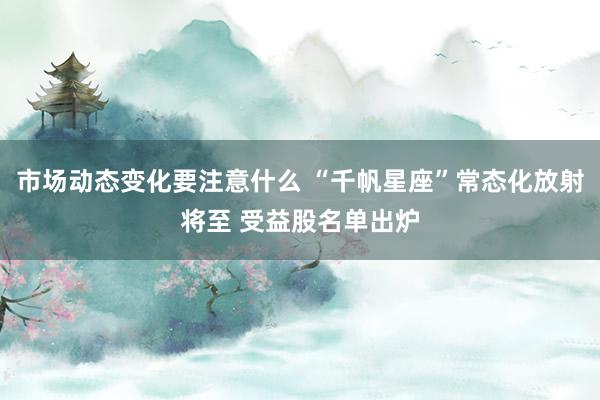 市场动态变化要注意什么 “千帆星座”常态化放射将至 受益股名单出炉