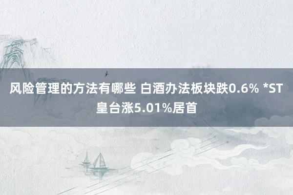 风险管理的方法有哪些 白酒办法板块跌0.6% *ST皇台涨5.01%居首