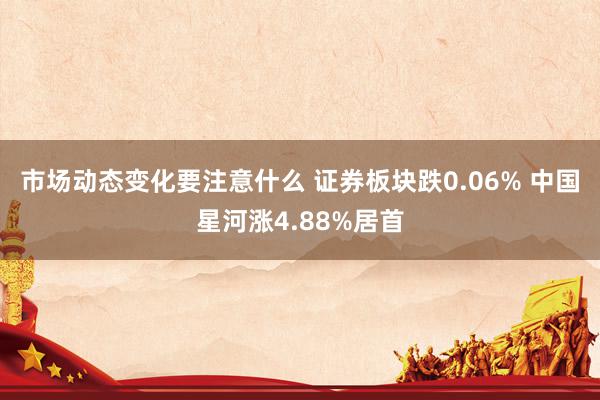 市场动态变化要注意什么 证券板块跌0.06% 中国星河涨4.88%居首