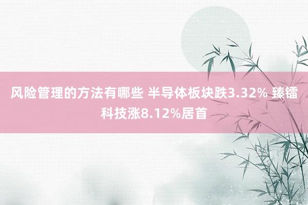 风险管理的方法有哪些 半导体板块跌3.32% 臻镭科技涨8.12%居首