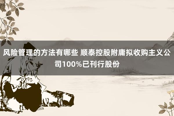 风险管理的方法有哪些 顺泰控股附庸拟收购主义公司100%已刊行股份