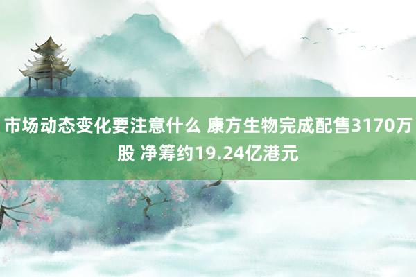 市场动态变化要注意什么 康方生物完成配售3170万股 净筹约19.24亿港元