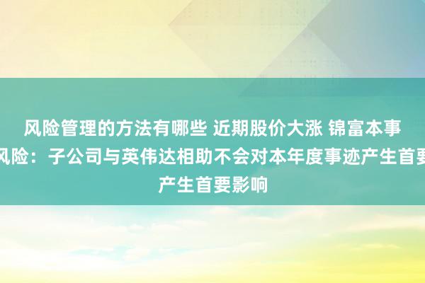 风险管理的方法有哪些 近期股价大涨 锦富本事辅导风险：子公司与英伟达相助不会对本年度事迹产生首要影响