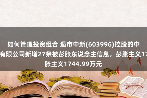 如何管理投资组合 退市中新(603996)控股的中新国外电子有限公司新增27条被彭胀东说念主信息，彭胀主义1744.99万元