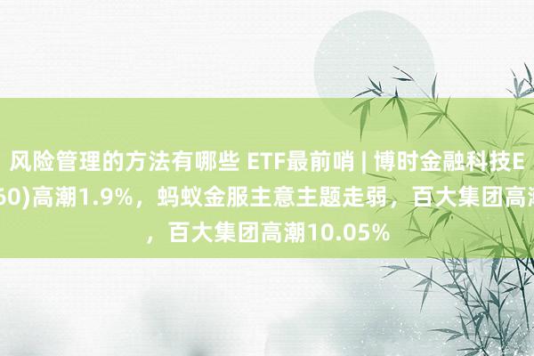 风险管理的方法有哪些 ETF最前哨 | 博时金融科技ETF(516860)高潮1.9%，蚂蚁金服主意主题走弱，百大集团高潮10.05%