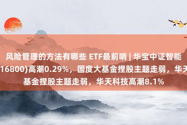 风险管理的方法有哪些 ETF最前哨 | 华宝中证智能制造主题ETF(516800)高潮0.29%，国度大基金捏股主题走弱，华天科技高潮8.1%