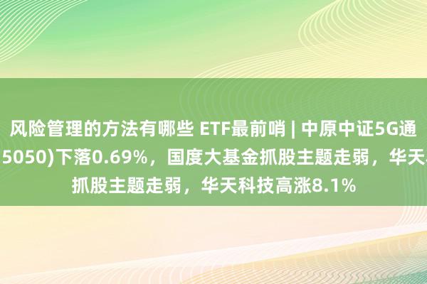 风险管理的方法有哪些 ETF最前哨 | 中原中证5G通讯主题ETF(515050)下落0.69%，国度大基金抓股主题走弱，华天科技高涨8.1%