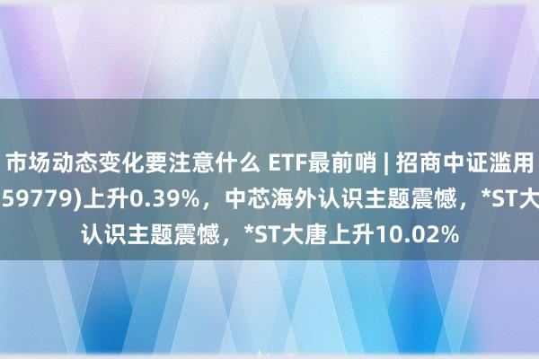 市场动态变化要注意什么 ETF最前哨 | 招商中证滥用电子主题ETF(159779)上升0.39%，中芯海外认识主题震憾，*ST大唐上升10.02%