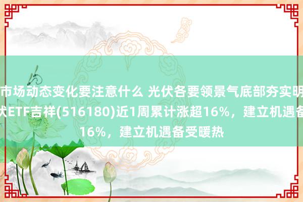 市场动态变化要注意什么 光伏各要领景气底部夯实明确，光伏ETF吉祥(516180)近1周累计涨超16%，建立机遇备受暖热