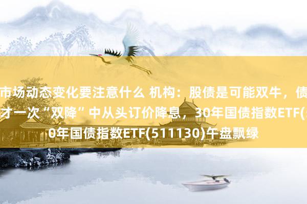 市场动态变化要注意什么 机构：股债是可能双牛，债券市集很可能会不才一次“双降”中从头订价降息，30年国债指数ETF(511130)午盘飘绿