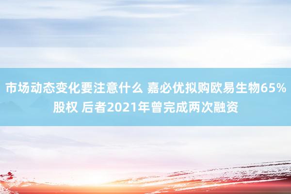 市场动态变化要注意什么 嘉必优拟购欧易生物65%股权 后者2021年曾完成两次融资