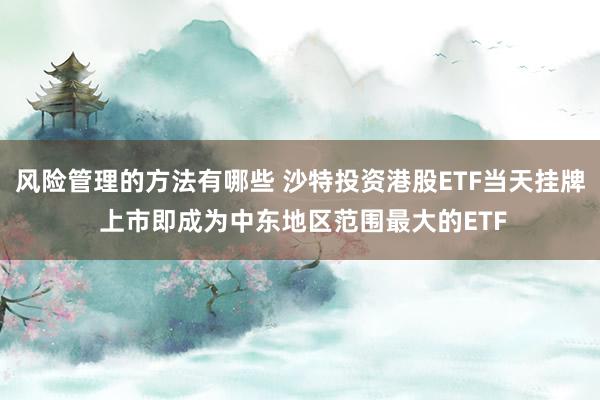 风险管理的方法有哪些 沙特投资港股ETF当天挂牌 上市即成为中东地区范围最大的ETF