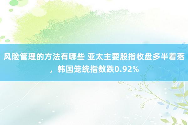 风险管理的方法有哪些 亚太主要股指收盘多半着落，韩国笼统指数跌0.92%