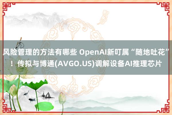 风险管理的方法有哪些 OpenAI新叮属“随地吐花”！传拟与博通(AVGO.US)调解设备AI推理芯片