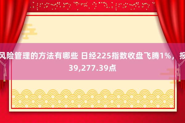 风险管理的方法有哪些 日经225指数收盘飞腾1%，报39,277.39点