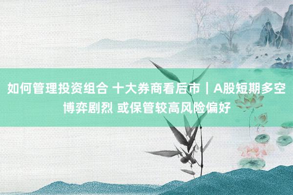 如何管理投资组合 十大券商看后市｜A股短期多空博弈剧烈 或保管较高风险偏好