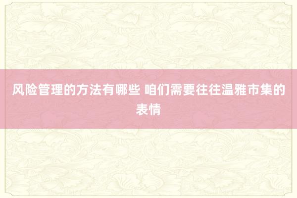 风险管理的方法有哪些 咱们需要往往温雅市集的表情