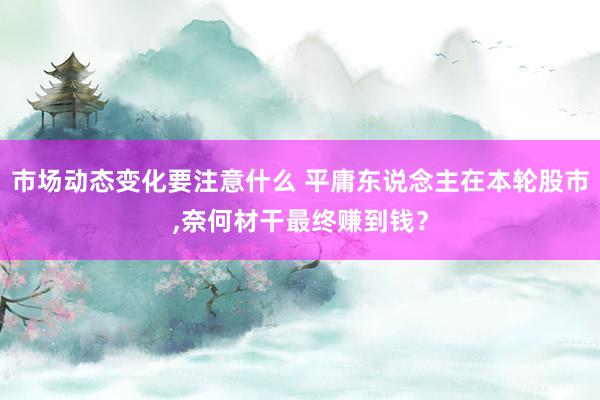 市场动态变化要注意什么 平庸东说念主在本轮股市,奈何材干最终赚到钱？