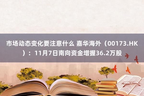 市场动态变化要注意什么 嘉华海外（00173.HK）：11月7日南向资金增握36.2万股