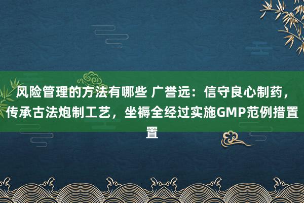 风险管理的方法有哪些 广誉远：信守良心制药，传承古法炮制工艺，坐褥全经过实施GMP范例措置