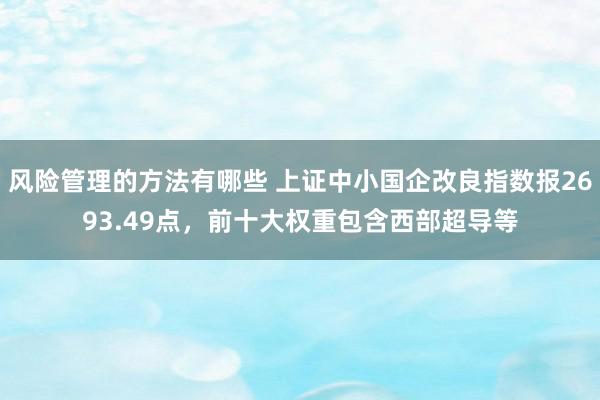 风险管理的方法有哪些 上证中小国企改良指数报2693.49点，前十大权重包含西部超导等