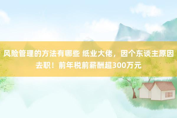 风险管理的方法有哪些 纸业大佬，因个东谈主原因去职！前年税前薪酬超300万元