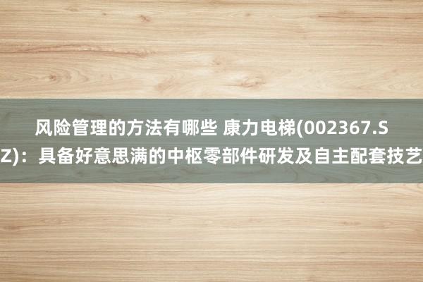 风险管理的方法有哪些 康力电梯(002367.SZ)：具备好意思满的中枢零部件研发及自主配套技艺