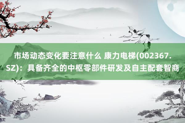 市场动态变化要注意什么 康力电梯(002367.SZ)：具备齐全的中枢零部件研发及自主配套智商