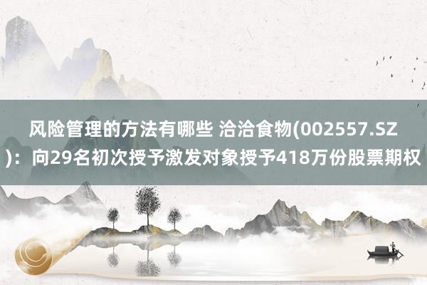 风险管理的方法有哪些 洽洽食物(002557.SZ)：向29名初次授予激发对象授予418万份股票期权