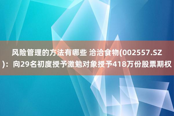 风险管理的方法有哪些 洽洽食物(002557.SZ)：向29名初度授予激勉对象授予418万份股票期权