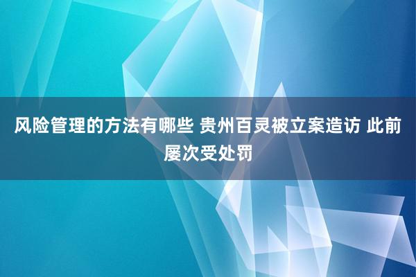 风险管理的方法有哪些 贵州百灵被立案造访 此前屡次受处罚