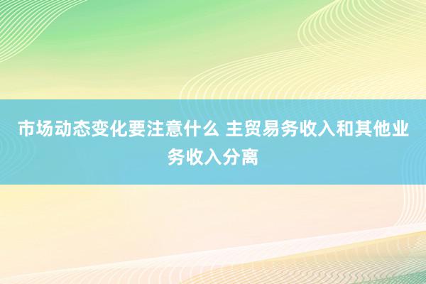 市场动态变化要注意什么 主贸易务收入和其他业务收入分离