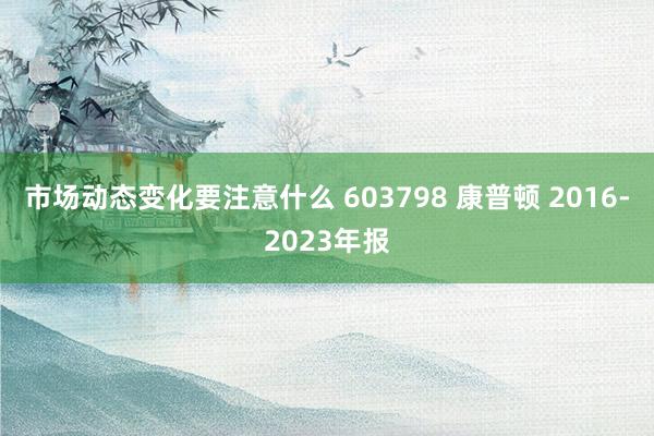 市场动态变化要注意什么 603798 康普顿 2016-2023年报