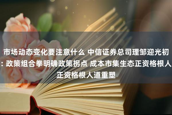 市场动态变化要注意什么 中信证券总司理邹迎光初度亮相: 政策组合拳明确政策拐点 成本市集生态正资格根人道重塑