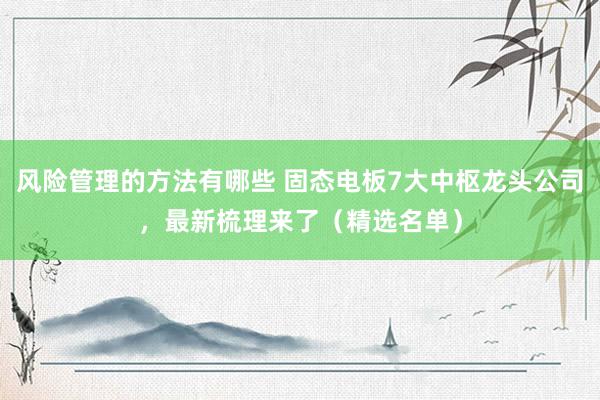 风险管理的方法有哪些 固态电板7大中枢龙头公司，最新梳理来了（精选名单）