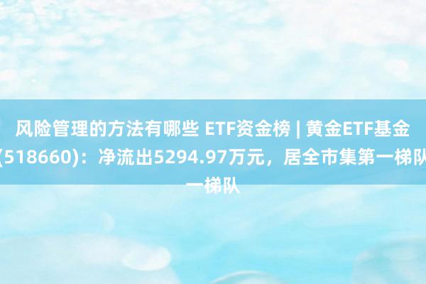 风险管理的方法有哪些 ETF资金榜 | 黄金ETF基金(518660)：净流出5294.97万元，居全市集第一梯队