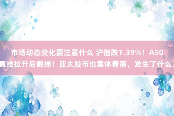 市场动态变化要注意什么 沪指跌1.39%！A50直线拉升后翻绿！亚太股市也集体着落，发生了什么？