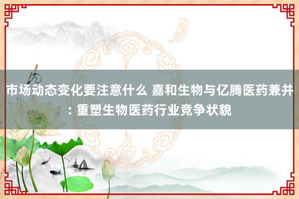 市场动态变化要注意什么 嘉和生物与亿腾医药兼并: 重塑生物医药行业竞争状貌