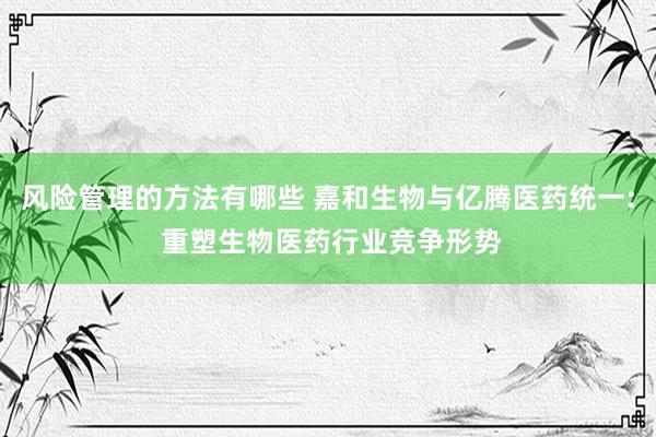 风险管理的方法有哪些 嘉和生物与亿腾医药统一: 重塑生物医药行业竞争形势