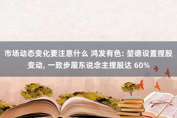 市场动态变化要注意什么 鸿发有色: 堃德设置捏股变动, 一致步履东说念主捏股达 60%