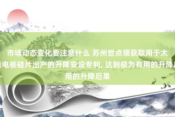 市场动态变化要注意什么 苏州世点领获取用于太阳能电板硅片出产的升降安设专利, 达到极为有用的升降后果