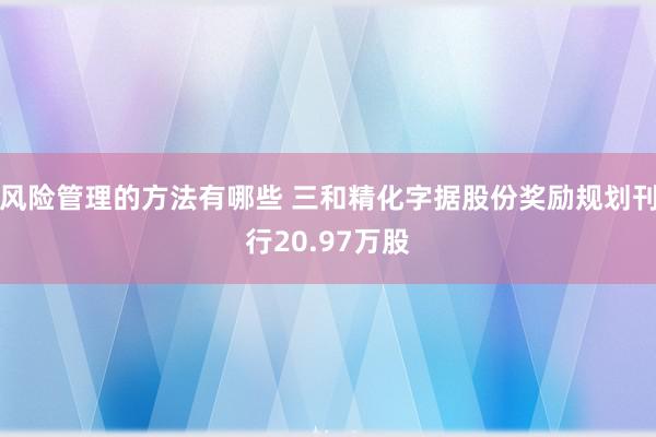 风险管理的方法有哪些 三和精化字据股份奖励规划刊行20.97万股