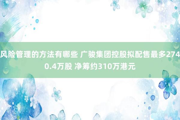 风险管理的方法有哪些 广骏集团控股拟配售最多2740.4万股 净筹约310万港元