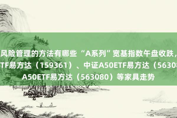 风险管理的方法有哪些 “A系列”宽基指数午盘收跌，照料中证A500ETF易方达（159361）、中证A50ETF易方达（563080）等家具走势