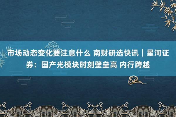 市场动态变化要注意什么 南财研选快讯｜星河证券：国产光模块时刻壁垒高 内行跨越