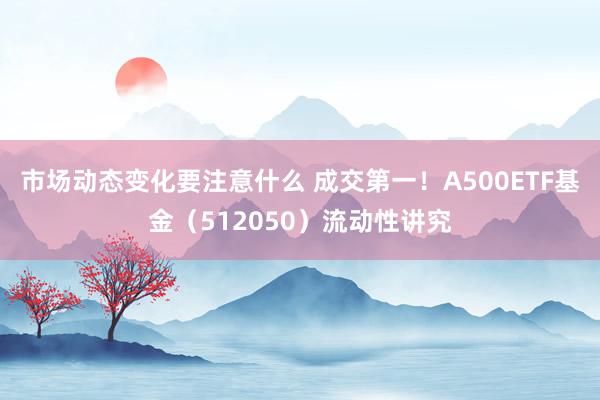 市场动态变化要注意什么 成交第一！A500ETF基金（512050）流动性讲究