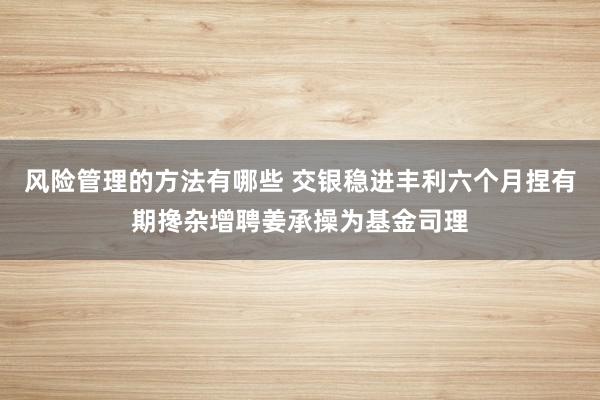 风险管理的方法有哪些 交银稳进丰利六个月捏有期搀杂增聘姜承操为基金司理