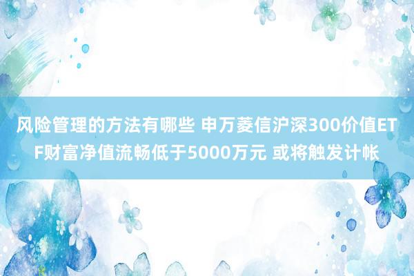 风险管理的方法有哪些 申万菱信沪深300价值ETF财富净值流畅低于5000万元 或将触发计帐