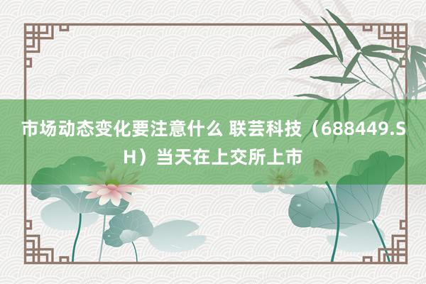 市场动态变化要注意什么 联芸科技（688449.SH）当天在上交所上市